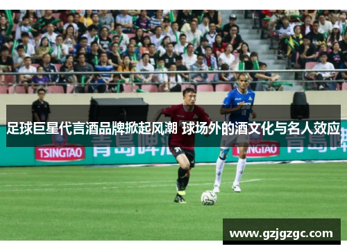 足球巨星代言酒品牌掀起风潮 球场外的酒文化与名人效应
