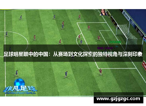 足球明星眼中的中国：从赛场到文化探索的独特视角与深刻印象