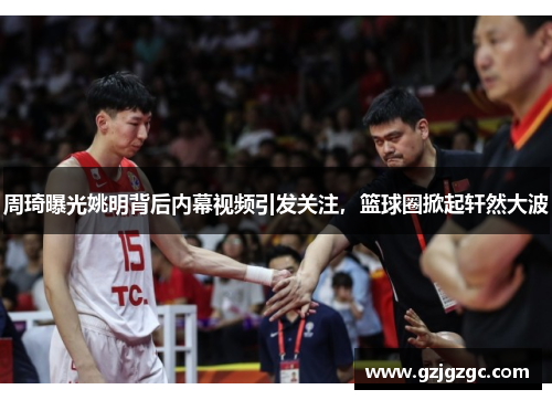 周琦曝光姚明背后内幕视频引发关注，篮球圈掀起轩然大波