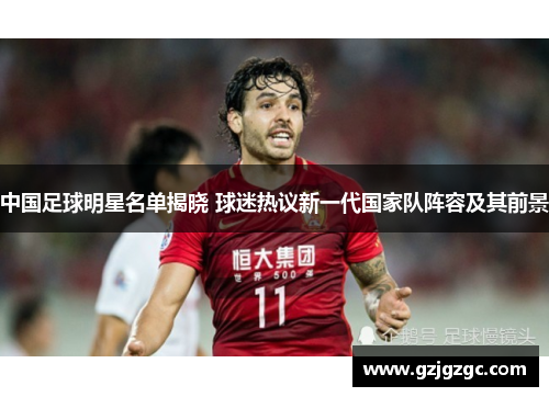中国足球明星名单揭晓 球迷热议新一代国家队阵容及其前景