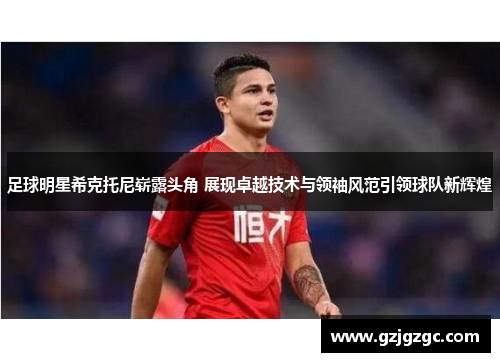足球明星希克托尼崭露头角 展现卓越技术与领袖风范引领球队新辉煌