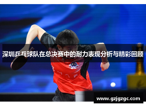 深圳乒乓球队在总决赛中的耐力表现分析与精彩回顾