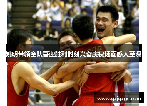 姚明带领全队喜迎胜利时刻兴奋庆祝场面感人至深