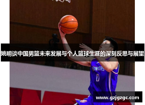 姚明谈中国男篮未来发展与个人篮球生涯的深刻反思与展望