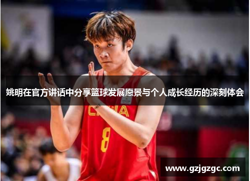 姚明在官方讲话中分享篮球发展愿景与个人成长经历的深刻体会