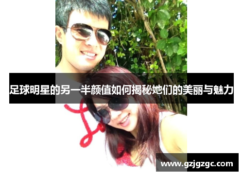 足球明星的另一半颜值如何揭秘她们的美丽与魅力